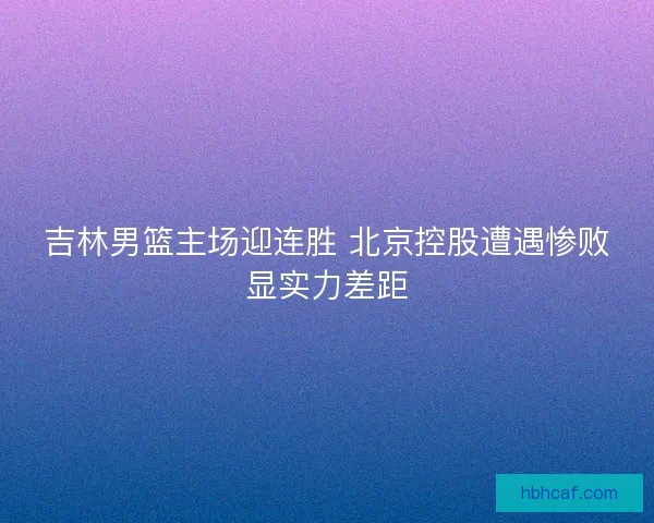 吉林男篮主场迎连胜 北京控股遭遇惨败显实力差距